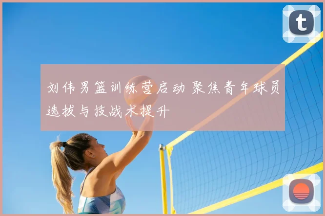 刘伟男篮训练营启动 聚焦青年球员选拔与技战术提升