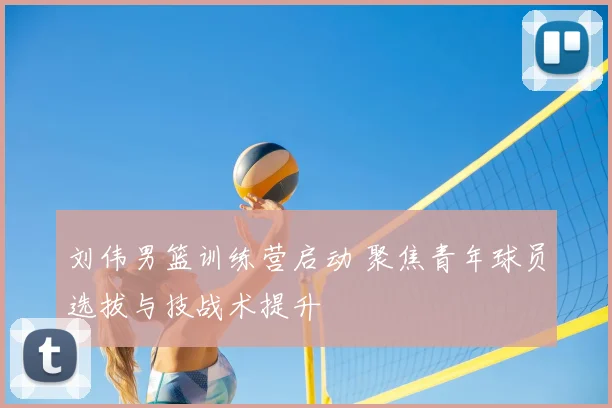 刘伟男篮训练营启动 聚焦青年球员选拔与技战术提升