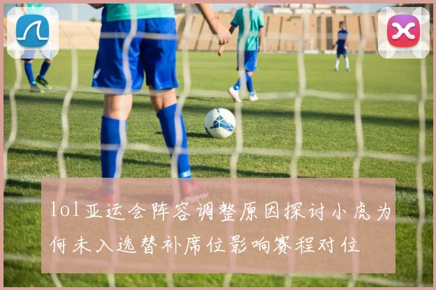 lol亚运会阵容调整原因探讨小虎为何未入选替补席位影响赛程对位