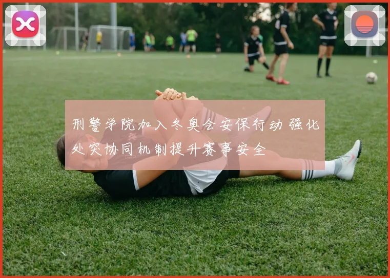 刑警学院加入冬奥会安保行动 强化处突协同机制提升赛事安全