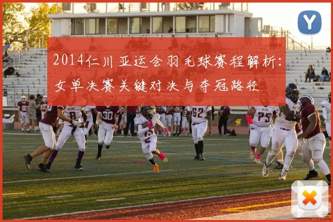 2014仁川亚运会羽毛球赛程解析：女单决赛关键对决与夺冠路径