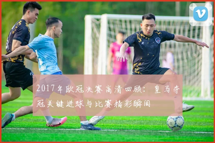 2017年欧冠决赛高清回顾:皇马夺冠关键进球与比赛精彩瞬间