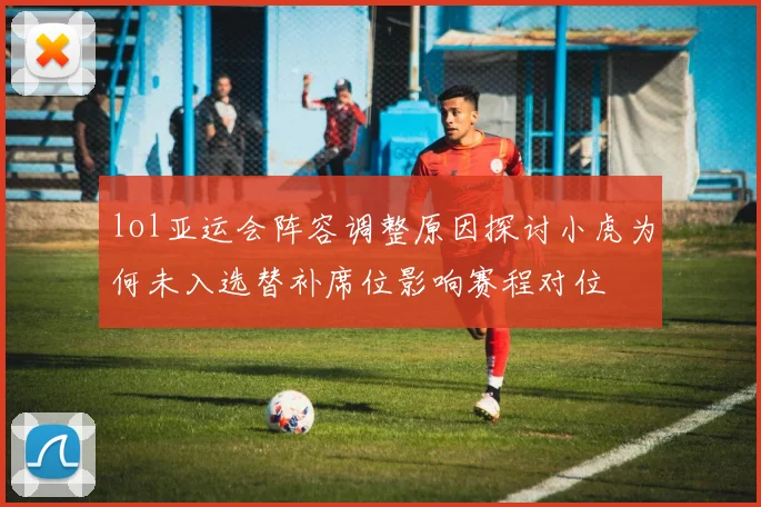 lol亚运会阵容调整原因探讨小虎为何未入选替补席位影响赛程对位
