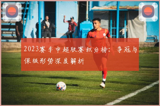 2023赛季中超联赛积分榜：争冠与保级形势深度解析
